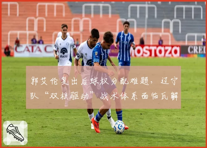 郭艾伦复出后球权分配难题,辽宁队“双核驱动”战术体系面临瓦解风险?