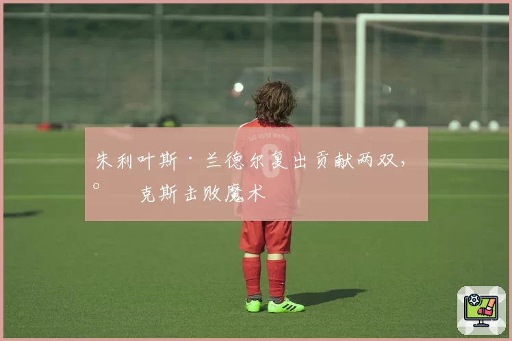 朱利叶斯·兰德尔复出贡献两双,尼克斯击败魔术