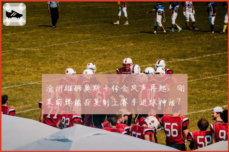 沧州雄狮奥斯卡转会风声再起,刚果前锋能否复制上赛季进球神话?