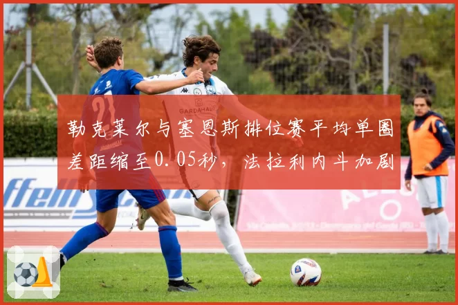 勒克莱尔与塞恩斯排位赛平均单圈差距缩至0.05秒,法拉利内斗加剧策略抉择