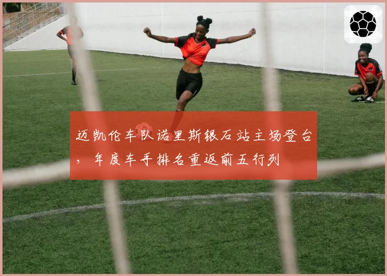 迈凯伦车队诺里斯银石站主场登台,年度车手排名重返前五行列