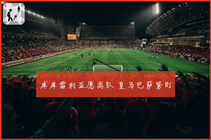 库库雷利亚愿离队 皇马巴萨紧盯