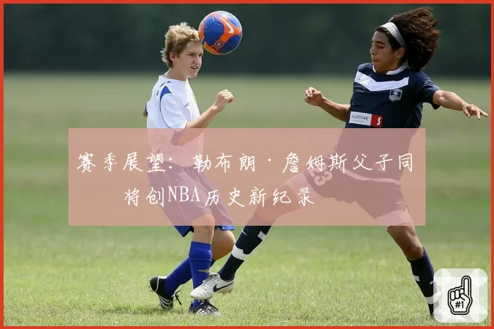 赛季展望：勒布朗·詹姆斯父子同场将创NBA历史新纪录