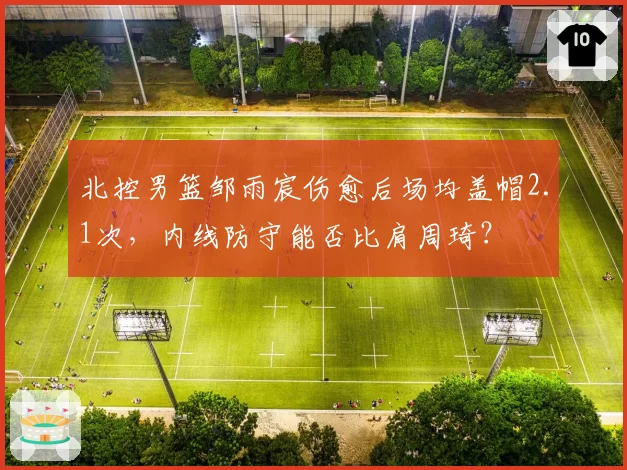 北控男篮邹雨宸伤愈后场均盖帽2.1次，内线防守能否比肩周琦？