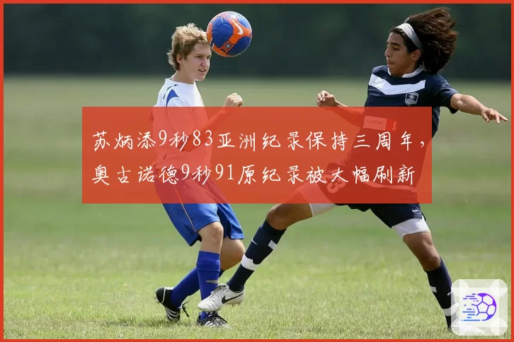 苏炳添9秒83亚洲纪录保持三周年,奥古诺德9秒91原纪录被大幅刷新