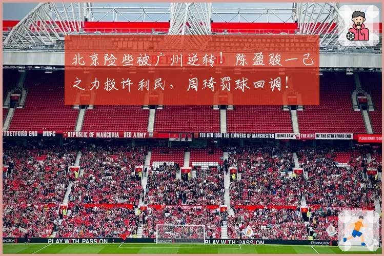 北京险些被广州逆转!陈盈骏一己之力救许利民,周琦罚球回调!