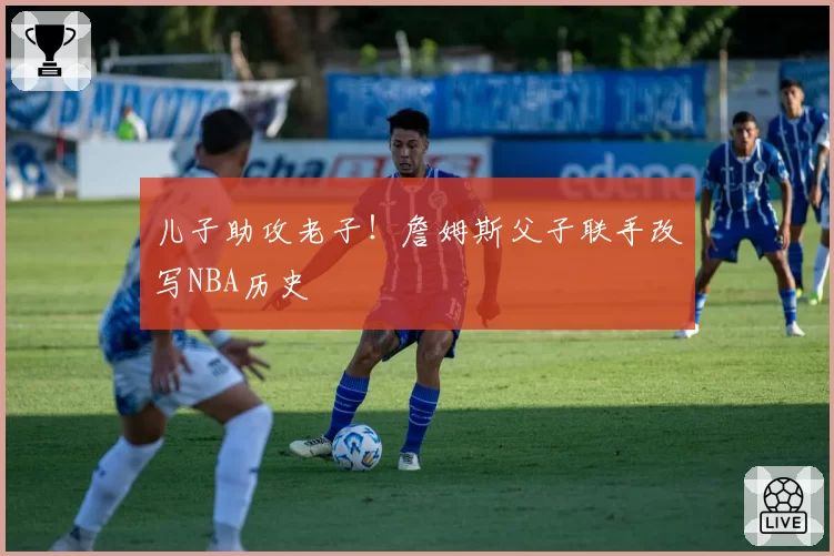 儿子助攻老子！詹姆斯父子联手改写NBA历史