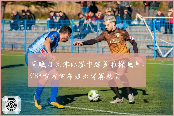 同曦与天津比赛中球员推搡裁判，CBA官方宣布追加停赛处罚