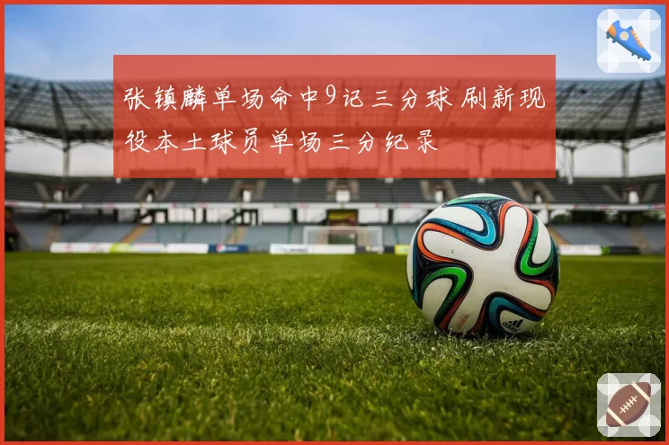 张镇麟单场命中9记三分球 刷新现役本土球员单场三分纪录