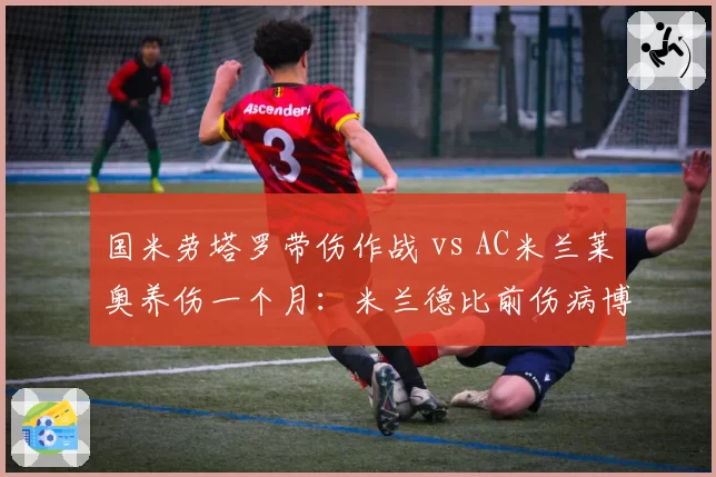 国米劳塔罗带伤作战 vs AC米兰莱奥养伤一个月：米兰德比前伤病博弈