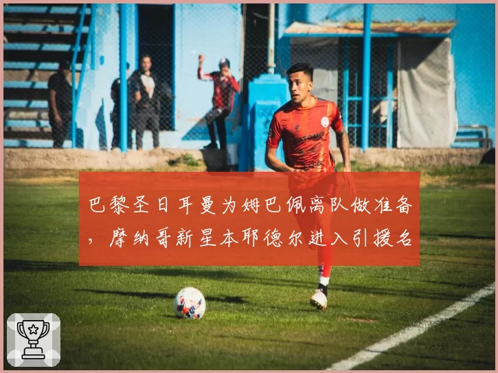 巴黎圣日耳曼为姆巴佩离队做准备,摩纳哥新星本耶德尔进入引援名单