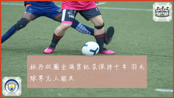 林丹双圈全满贯纪录保持十年 羽毛球界无人能及