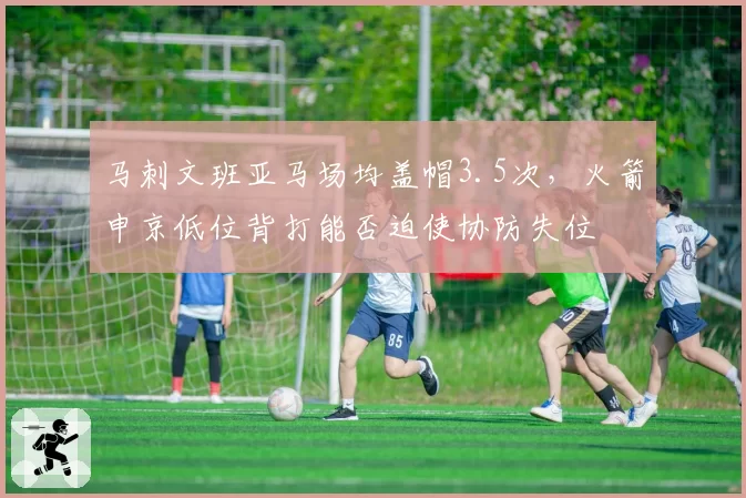 马刺文班亚马场均盖帽3.5次，火箭申京低位背打能否迫使协防失位