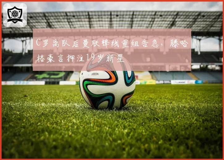 C罗离队后曼联锋线重组告急，滕哈格豪言押注19岁新星