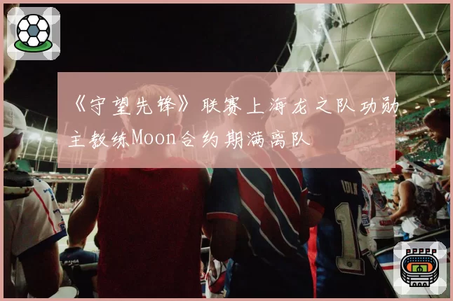 《守望先锋》联赛上海龙之队功勋主教练Moon合约期满离队