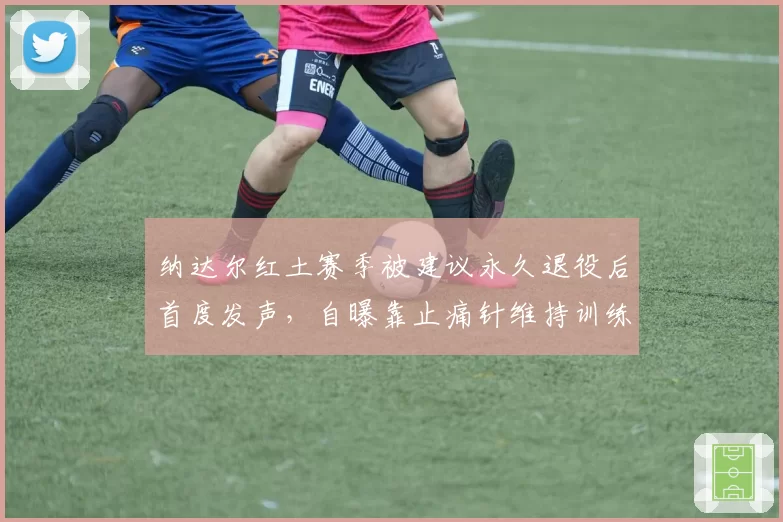 纳达尔红土赛季被建议永久退役后首度发声,自曝靠止痛针维持训练遭伦理质疑