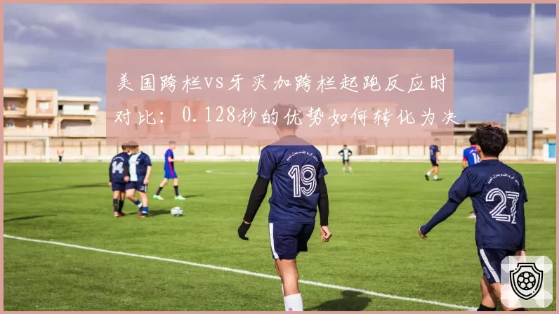 美国跨栏vs牙买加跨栏起跑反应时对比：0.128秒的优势如何转化为决胜优势