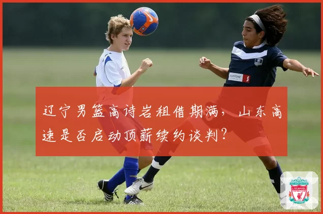 辽宁男篮高诗岩租借期满,山东高速是否启动顶薪续约谈判?