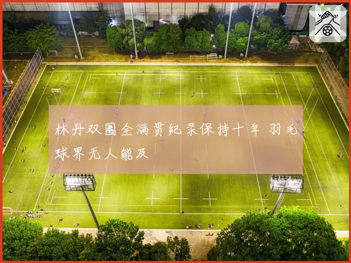 林丹双圈全满贯纪录保持十年 羽毛球界无人能及