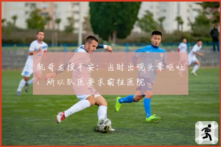 阮奇龙报平安:当时出现头晕呕吐,所以队医要求前往医院