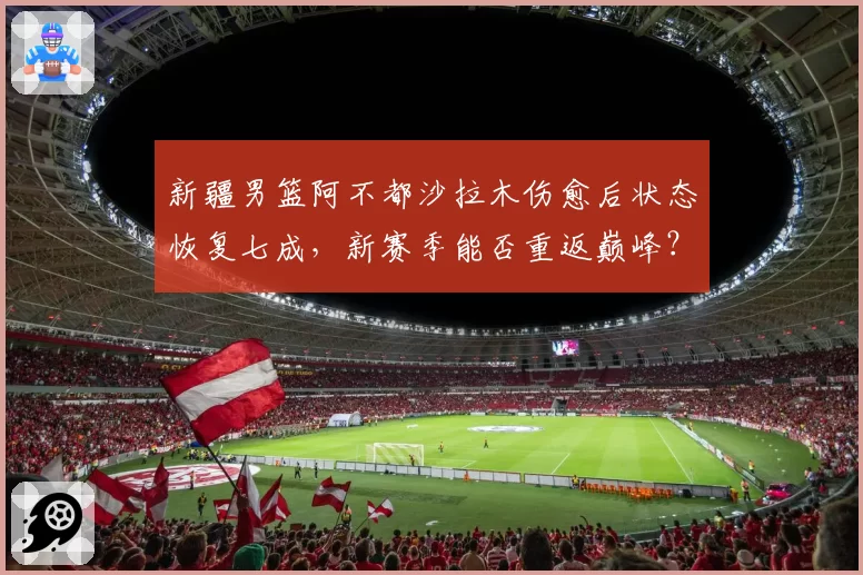 新疆男篮阿不都沙拉木伤愈后状态恢复七成,新赛季能否重返巅峰?