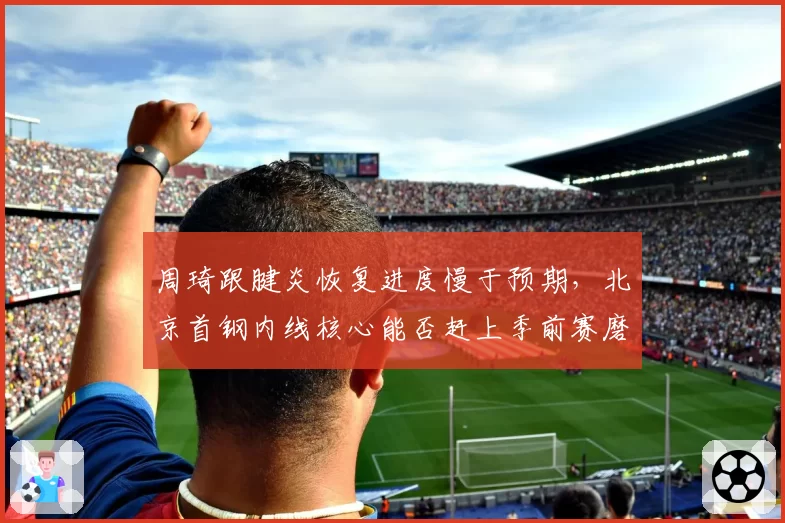周琦跟腱炎恢复进度慢于预期，北京首钢内线核心能否赶上季前赛磨合？