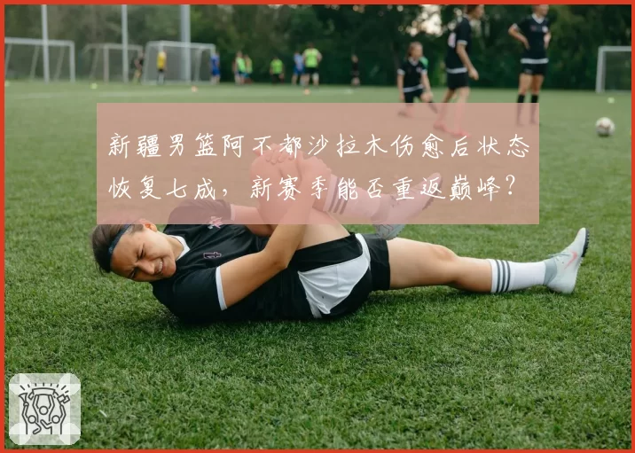 新疆男篮阿不都沙拉木伤愈后状态恢复七成,新赛季能否重返巅峰?
