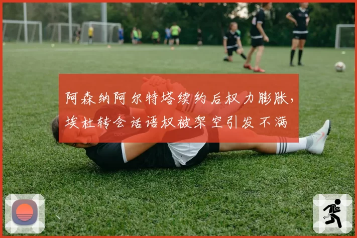 阿森纳阿尔特塔续约后权力膨胀,埃杜转会话语权被架空引发不满