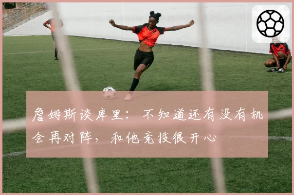 詹姆斯谈库里：不知道还有没有机会再对阵，和他竞技很开心