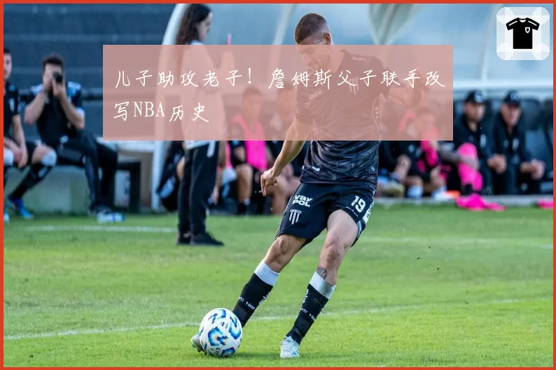 儿子助攻老子！詹姆斯父子联手改写NBA历史