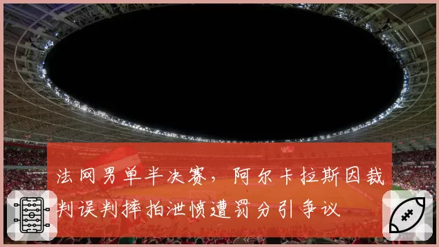法网男单半决赛，阿尔卡拉斯因裁判误判摔拍泄愤遭罚分引争议
