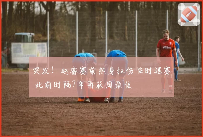 突发！赵睿赛前热身拉伤临时退赛 此前时隔7年再获周最佳