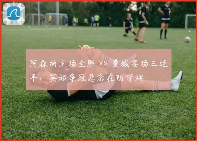 阿森纳主场全胜 vs 曼城客场三连平，英超争冠悬念在防守端