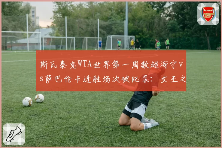 斯瓦泰克WTA世界第一周数超海宁vs萨巴伦卡连胜场次破纪录：女王之争数据对比