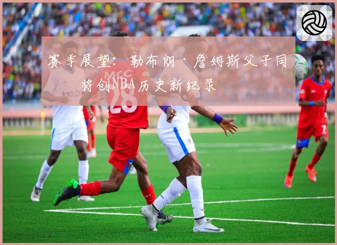 赛季展望：勒布朗·詹姆斯父子同场将创NBA历史新纪录