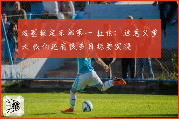 活塞锁定东部第一 杜伦:这意义重大 我们还有很多目标要实现