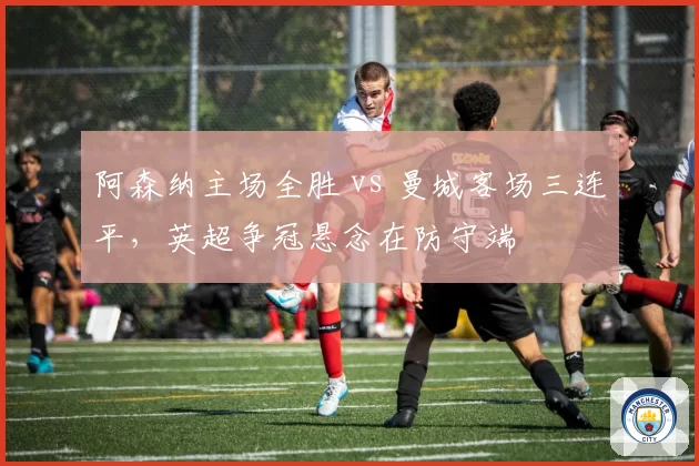 阿森纳主场全胜 vs 曼城客场三连平，英超争冠悬念在防守端