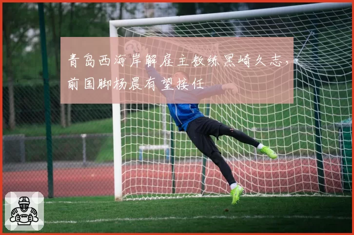 青岛西海岸解雇主教练黑崎久志，前国脚杨晨有望接任