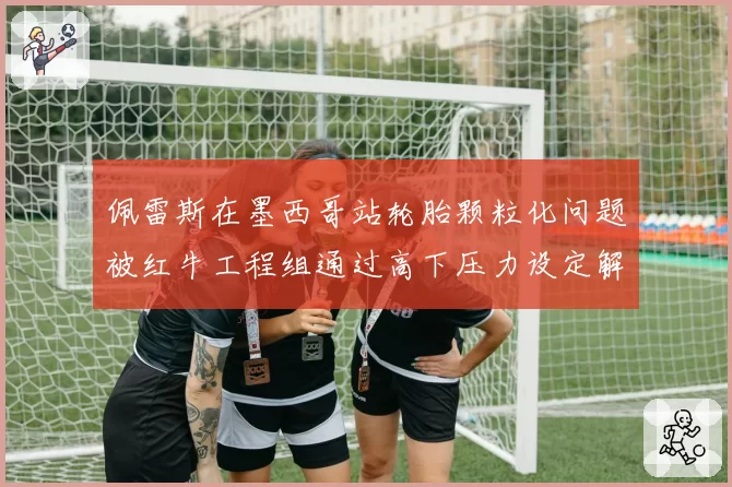 佩雷斯在墨西哥站轮胎颗粒化问题被红牛工程组通过高下压力设定解决,预测主场能登台