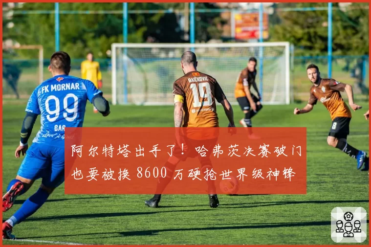 阿尔特塔出手了！哈弗茨决赛破门也要被换 8600 万硬抢世界级神锋