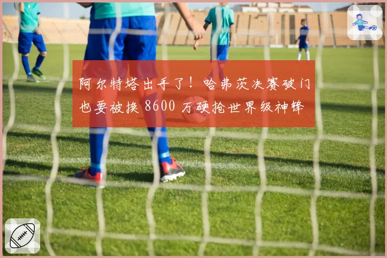 阿尔特塔出手了！哈弗茨决赛破门也要被换 8600 万硬抢世界级神锋