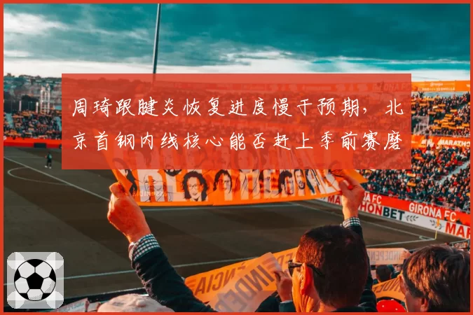 周琦跟腱炎恢复进度慢于预期，北京首钢内线核心能否赶上季前赛磨合？