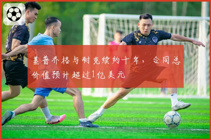 基普乔格与耐克续约十年，合同总价值预计超过1亿美元