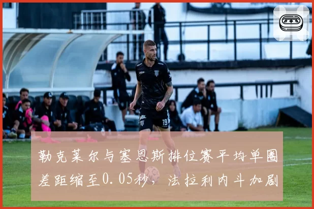 勒克莱尔与塞恩斯排位赛平均单圈差距缩至0.05秒,法拉利内斗加剧策略抉择