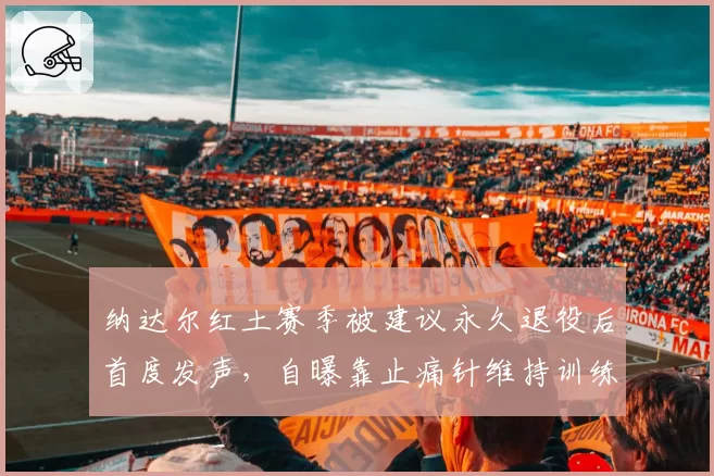 纳达尔红土赛季被建议永久退役后首度发声,自曝靠止痛针维持训练遭伦理质疑