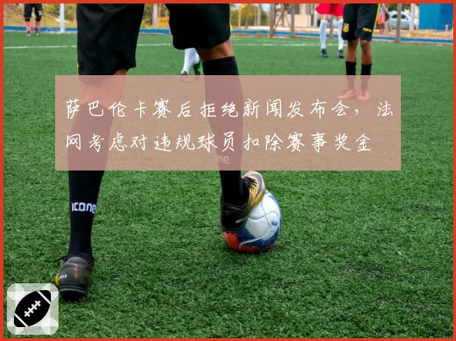 萨巴伦卡赛后拒绝新闻发布会,法网考虑对违规球员扣除赛事奖金